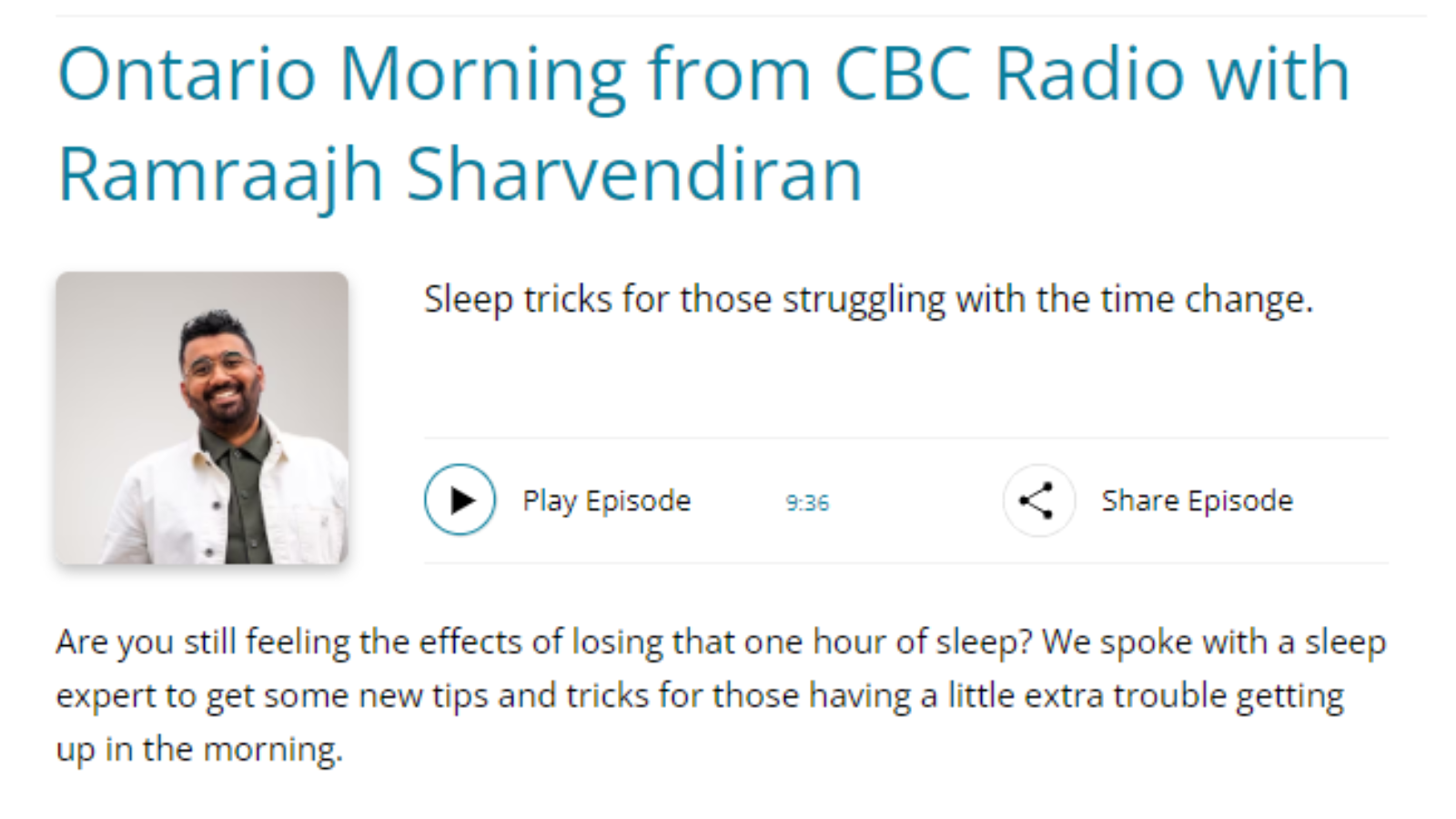 Ontario Morning from CBC Radio with Ramraajh Sharvendiran Sleep tricks for those struggling with the time change.  Play Episode 9:36 Share Episode Are you still feeling the effects of losing that one hour of sleep? We spoke with a sleep expert to get some new tips and tricks for those having a little extra trouble getting up in the morning.